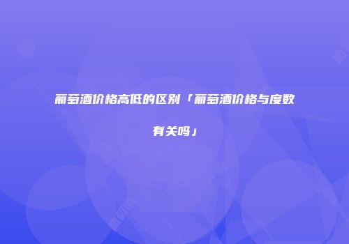 葡萄酒价格高低的区别「葡萄酒价格与度数有关吗」