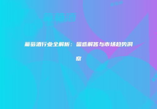 葡萄酒行业全解析：困惑解答与市场趋势洞察