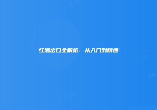红酒出口全解析：从入门到精通