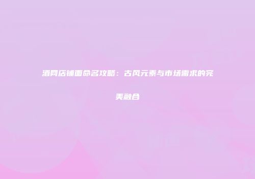 酒网店铺面命名攻略：古风元素与市场需求的完美融合