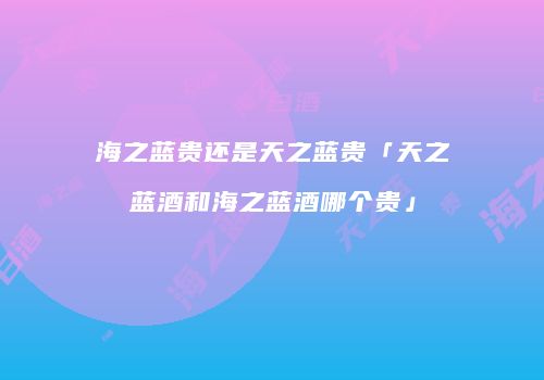 海之蓝贵还是天之蓝贵「天之蓝酒和海之蓝酒哪个贵」