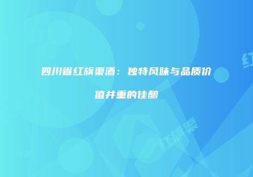 四川省红旗渠酒：独特风味与品质价值并重的佳酿