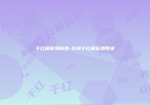 干红葡萄酒标准-长城干红葡萄酒等级