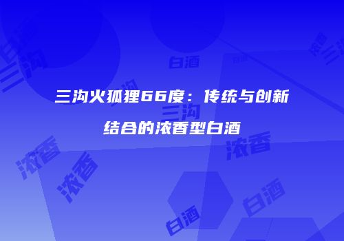 三沟火狐狸66度：传统与创新结合的浓香型白酒