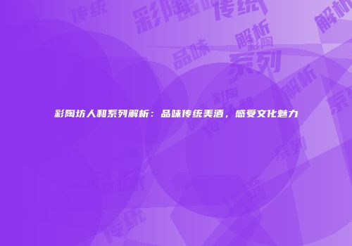 彩陶坊人和系列解析：品味传统美酒，感受文化魅力