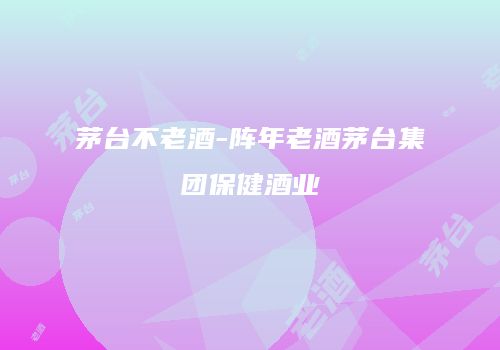 茅台不老酒-阵年老酒茅台集团保健酒业