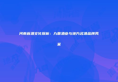 河南省酒文化探析：九鼎酒业与地方名酒品牌风采
