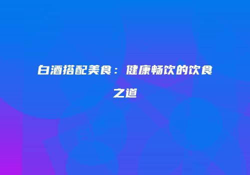 白酒搭配美食：健康畅饮的饮食之道