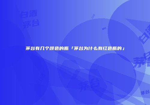茅台有几个颜色的瓶「茅台为什么有红色瓶的」
