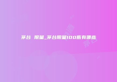 茅台 限量_茅台限量100瓶有哪些