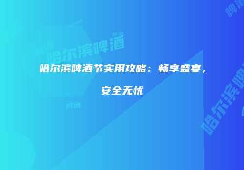 哈尔滨啤酒节实用攻略：畅享盛宴，安全无忧