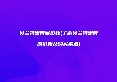 贝兰特黑啤多少钱(了解贝兰特黑啤的价格及购买渠道)