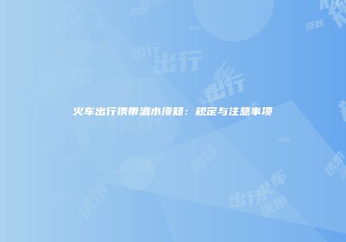 火车出行携带酒水须知：规定与注意事项