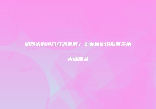 如何辨别进口红酒真假？专家教你识别真正的美酒佳品