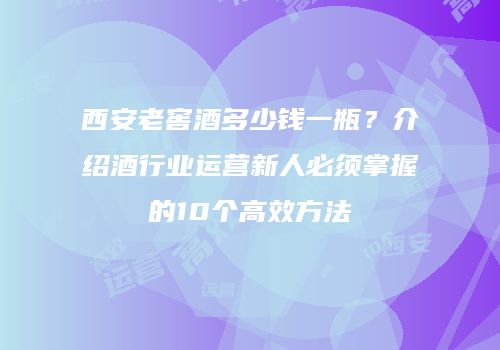 西安老窖酒多少钱一瓶？介绍酒行业运营新人必须掌握的10个高效方法