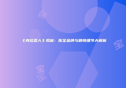 《克拉恋人》揭秘：珠宝品牌与剧情细节大解析