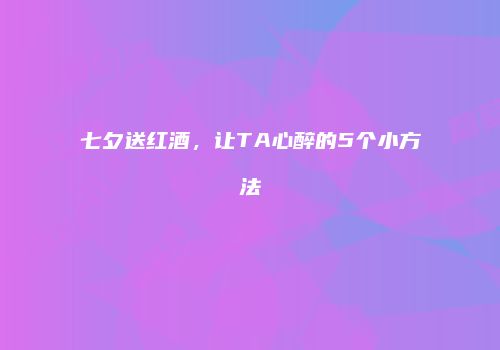 七夕送红酒，让TA心醉的5个小方法