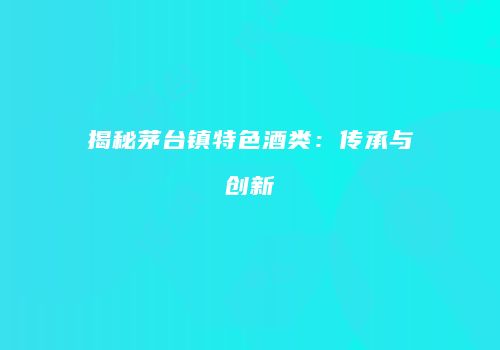 揭秘茅台镇特色酒类：传承与创新
