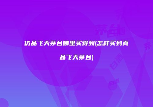 仿品飞天茅台哪里买得到(怎样买到真品飞天茅台)