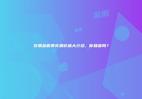 甘肃金徽贵宾酒价格大介绍，你知道吗？