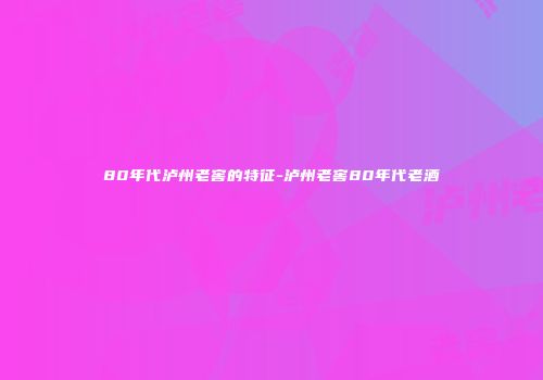 80年代泸州老窖的特征-泸州老窖80年代老酒