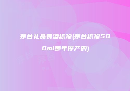 茅台礼品装酒纸珍(茅台纸珍500ml哪年停产的)