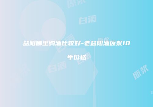 益阳哪里购酒比较好-老益阳酒原浆10年价格