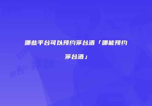 哪些平台可以预约茅台酒「哪能预约茅台酒」