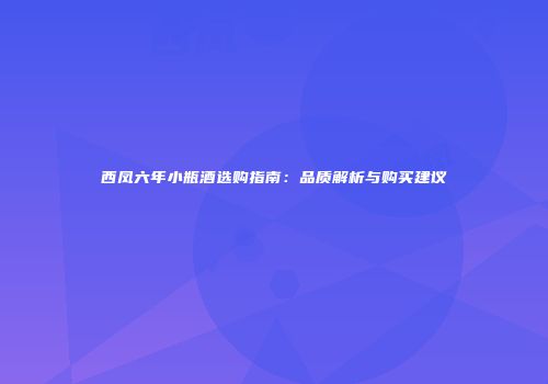西凤六年小瓶酒选购指南：品质解析与购买建议