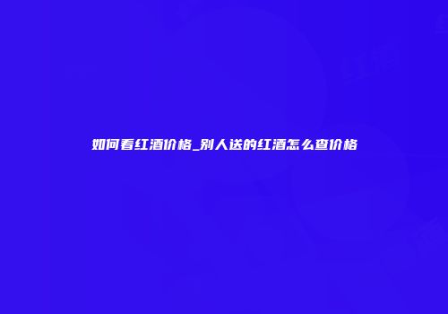 如何看红酒价格_别人送的红酒怎么查价格