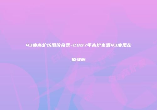 43度高炉坊酒价格表-2007年高炉家酒43度现在值钱吗
