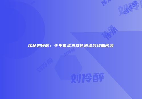探秘刘伶醉：千年传承与特色酿造的特曲名酒