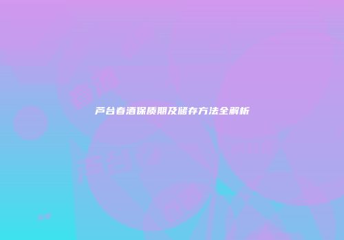 芦台春酒保质期及储存方法全解析