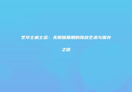芝华士威士忌：无限保质期的陈放艺术与保存之道