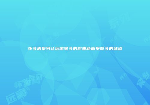 怀乡酒系列让远离家乡的你重新感受故乡的味道