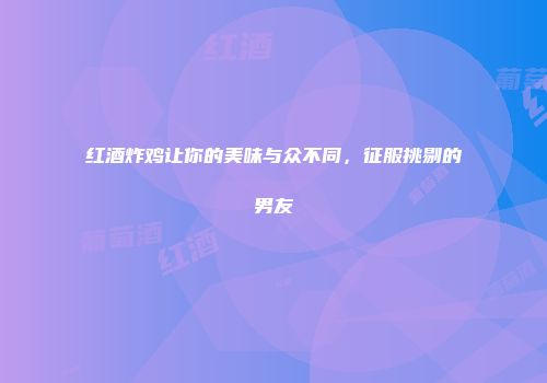红酒炸鸡让你的美味与众不同，征服挑剔的男友