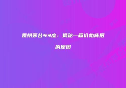 贵州茅台53度：揭秘一箱价格背后的原因