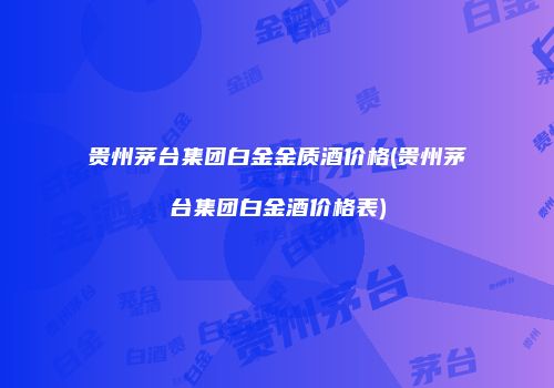 贵州茅台集团白金金质酒价格(贵州茅台集团白金酒价格表)
