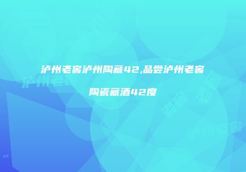 泸州老窖泸州陶藏42,品尝泸州老窖陶瓷藏酒42度