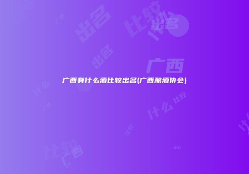 广西有什么酒比较出名(广西酿酒协会)