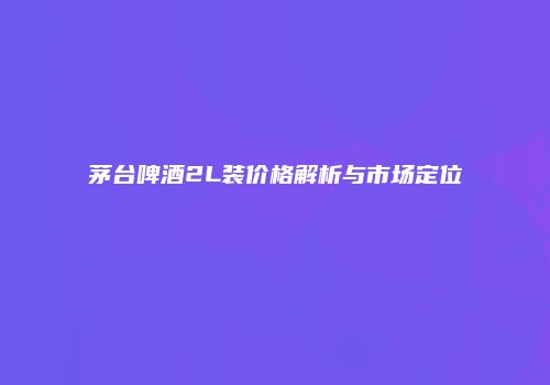 茅台啤酒2L装价格解析与市场定位