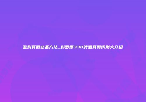 鉴别真假必备方法_科罗娜330啤酒真假辨别大介绍