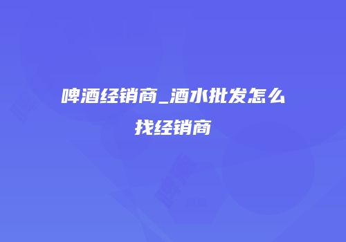 啤酒经销商_酒水批发怎么找经销商