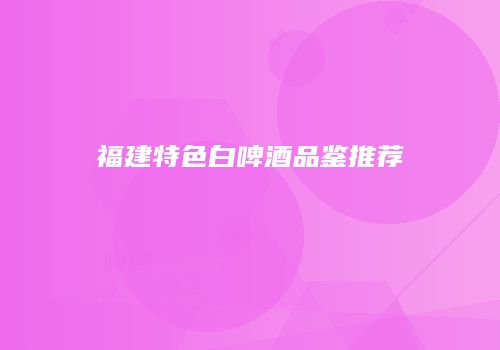 福建特色白啤酒品鉴推荐