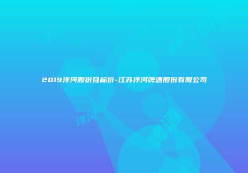 2019洋河股份目标价-江苏洋河啤酒股份有限公司