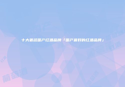 十大著名国产红酒品牌「国产最好的红酒品牌」