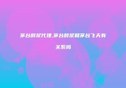 茅台醇浆代理,茅台醇浆和茅台飞天有关系吗