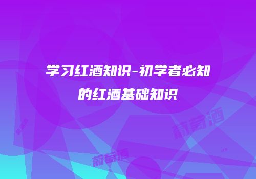 学习红酒知识-初学者必知的红酒基础知识