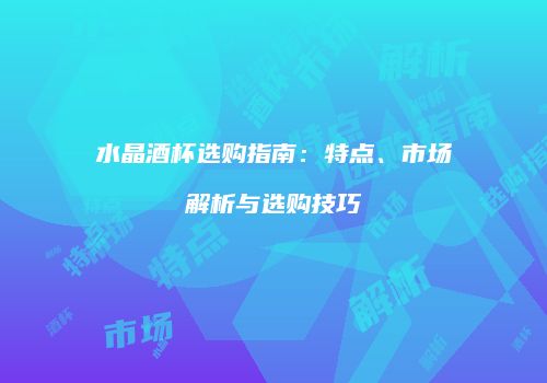 水晶酒杯选购指南：特点、市场解析与选购技巧