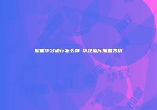 加盟华致酒行怎么样-华致酒库加盟费用